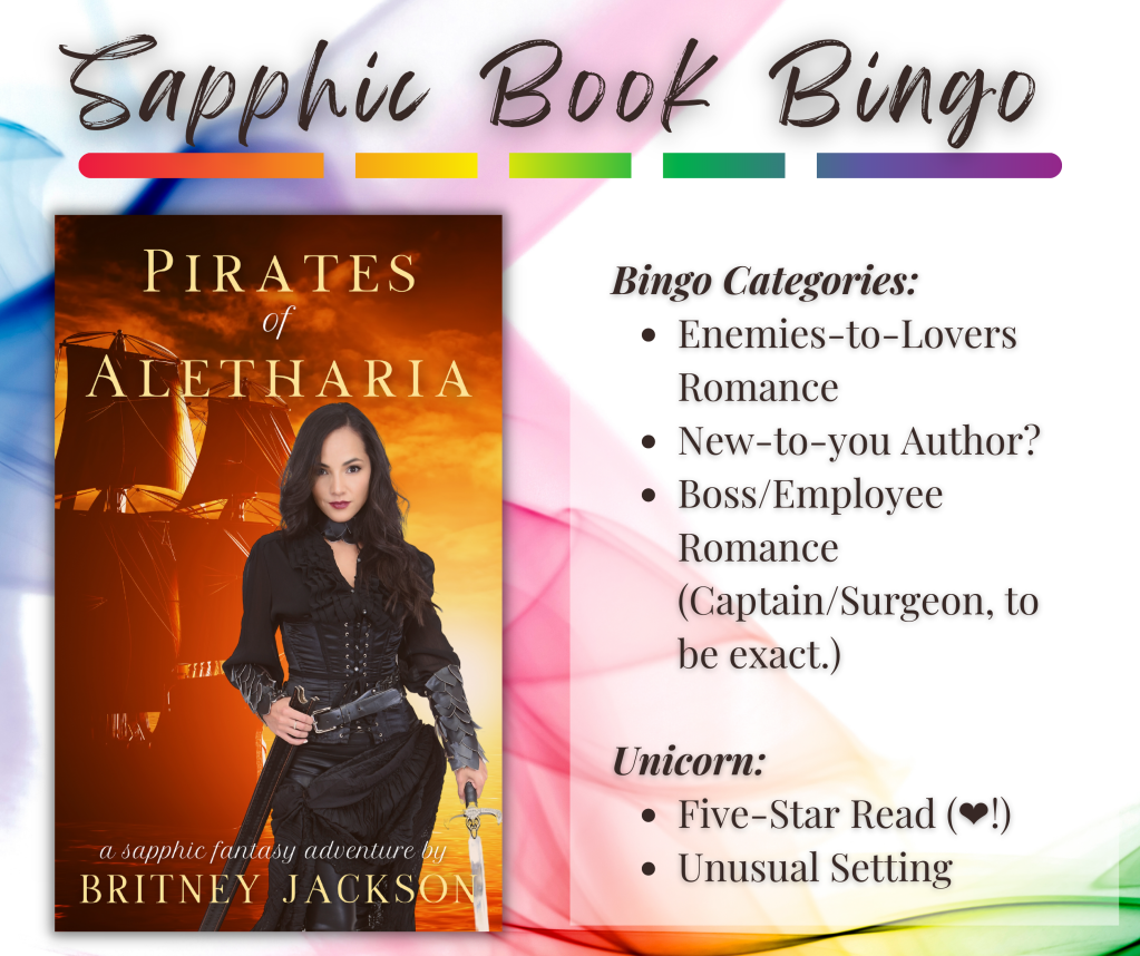 Sapphic Book Bingo Categories for Pirates of Aletharia by Britney Jackson:

Bingo Calegories:
• Enemies-to-Lovers Romance
• New-to-you Author?
• Boss/Employee Romance (Captain/Surgeon, to be exact.)

Unicorn:
• Five-Star Read (💙!)
• Unusual Setting