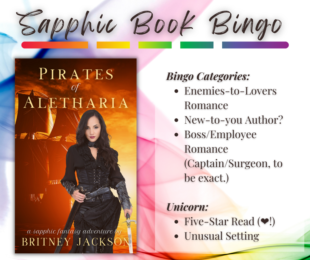 Sapphic Book Bingo Categories for Pirates of Aletharia by Britney Jackson:
Bingo Calegories:
โข Enemies-to-Lovers Romance
โข New-to-you Author?
โข Boss/Employee Romance (Captain/Surgeon, to be exact.)
Unicorn:
โข Five-Star Read (๐!)
โข Unusual Setting