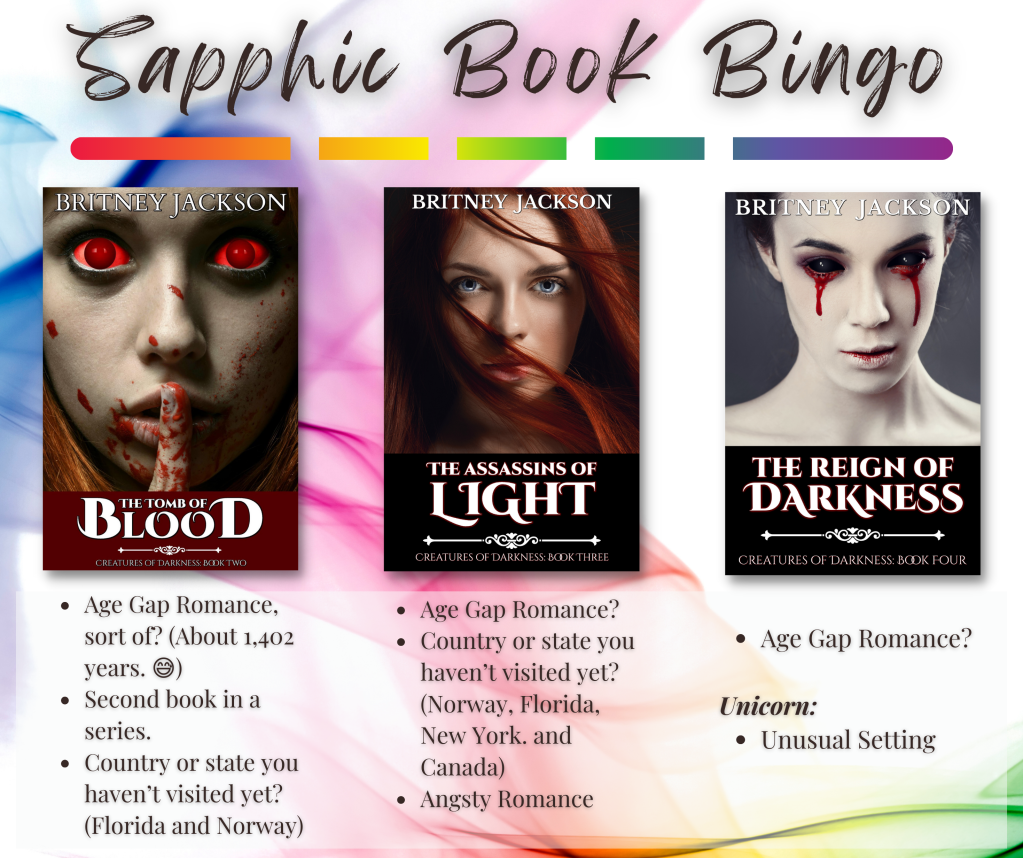 Sapphic Book Bingo Categories:

The Tomb of Blood by Britney Jackson:
• Age Gap Romance, sort of? (about 1,402 years)
• Second book in a series.
• Country or state vou haven't visited vet? (Florida and Norway)

The Assassins of Light by Britney Jackson:
• Age Gap Romance?
• Country or state vou haven't visited vet? (Norway, Florida, New York. and Canada)
• Angsty Romance


The Reign of Darkness by Britney Jackson:
• Age Gap Romance?
Unicorn:
• Unusual Setting