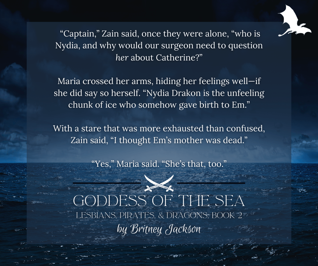 Snippet on dark sea background:

"Captain," Zain said, once they were alone, "who is Nydia, and why would our surgeon need to question her about Catherine?"

Maria crossed her arms, hiding her feelings well—if she did say so herself. "Nydia Drakon is the unfeeling chunk of ice who somehow gave birth to Em."

With a stare that was more exhausted than confused, Zain said, "I thought Em's mother was dead."

"Yes," Maria said. "She's that, too."

—
from GODDESS OF THE SEA,
LESBIANS, PIRATES. & DRAGONS: BOOK 2,
by Britney Jackson