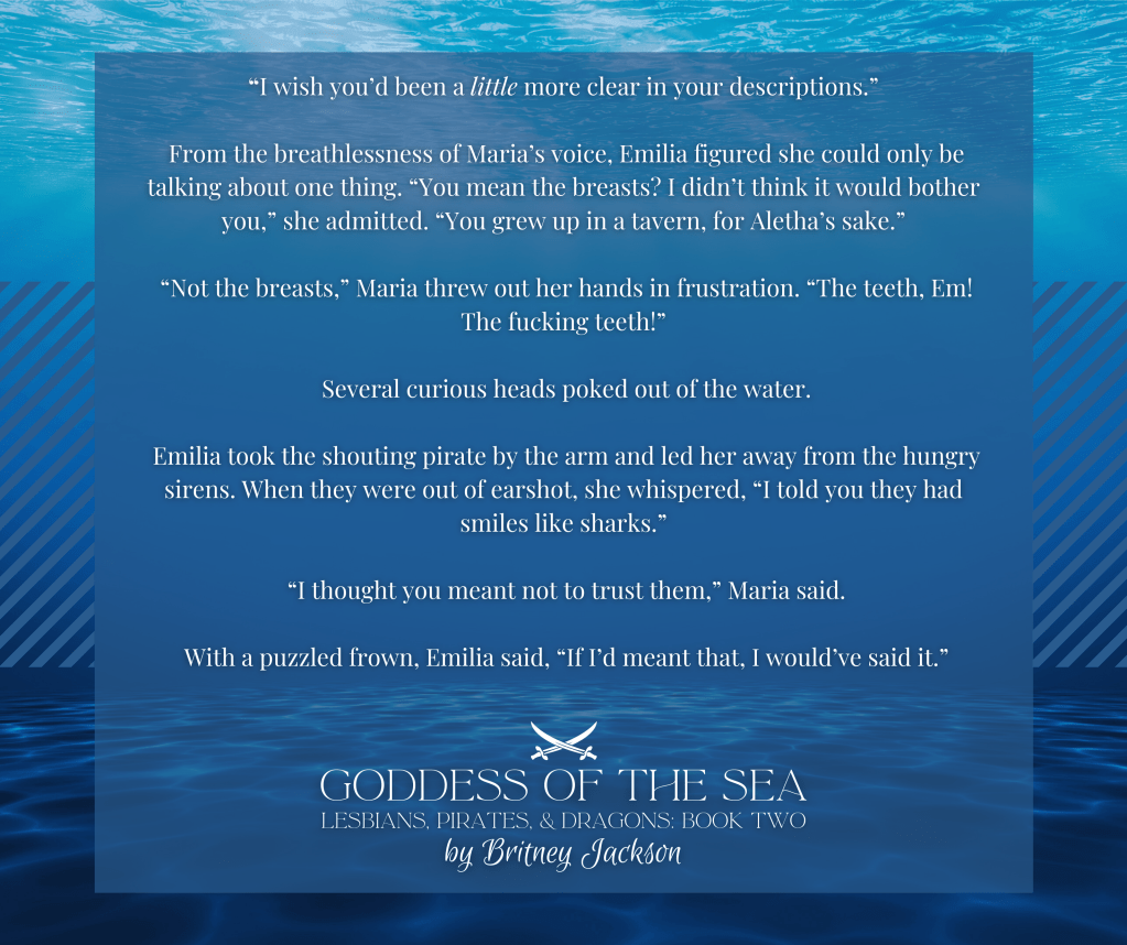Snippet on underwater background:
"I wish you'd been a little more clear in your descriptions."
From the breathlessness of Maria's voice, Emilia figured she could only be talking about one thing. "You mean the breasts? I didn't think it would bother you," she admitted. "You grew up in a tavern, for Aletha's sake."
"Not the breasts," Maria threw out her hands in frustration. "The teeth, Em!
The f*cking teeth!"
Several curious heads poked out of the water.
Emilia took the shouting pirate by the arm and led her away from the hungry sirens. When they were out of earshot, she whispered, "I told you they had smiles like sharks."
"I thought you meant not to trust them," Maria said.
With a puzzled frown, Emilia said, "If I'd meant that, I would've said it."
โ
GODDESS OF THE SEA,
LESBIANS, PIRATES, & DRAGONS: BOOK 2,
by Britney Jackson.