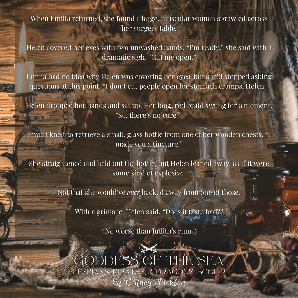 Excerpt on background of bottles and tinctures:

When Emilia returned, she found a large, muscular woman sprawled across her surgery table.

Helen covered her eyes with two unwashed hands. "I'm ready," she said with a dramatic sigh. "Cut me open."

Emilia had no idea why Helen was covering her eyes, but she'd stopped asking questions at this point. "I don't cut people open for stomach cramps, Helen."

Helen dropped her hands and sat up. Her long, red braid swung for a moment.
"So, there's no cure?"

Emilia knelt to retrieve a small, glass bottle from one of her wooden chests. "I made you a tincture."

She straightened and held out the bottle, but Helen leaned away, as if it were some kind of explosive.

Not that she would've *ever* backed away from one of those.

With a grimace, Helen said, "Does it taste bad?"

"No worse than Judith's rum."

—
from GODDESS OF THE SEA, 
LESBIANS, PIRATES, & DRAGONS: BOOK 2,
by Britney Jackson.