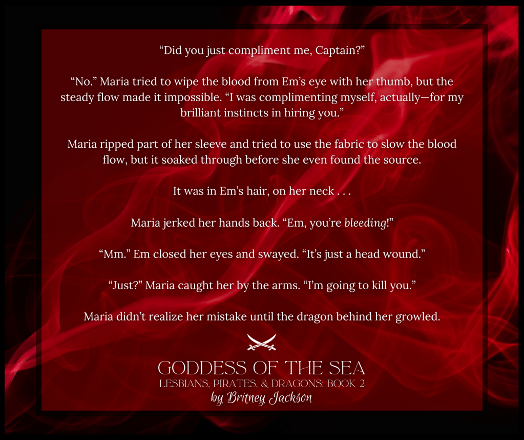 "Did you just compliment me, Captain?"

"No." Maria tried to wipe the blood from Em's eye with her thumb, but the steady flow made it impossible. "I was complimenting myself, actually—for my brilliant instincts in hiring you.”

Maria ripped part of her sleeve and tried to use the fabric to slow the blood flow, but it soaked through before she even found the source.

It was in Em's hair, on her neck...

Maria jerked her hands back. "Em, you're bleeding!"

"Mm." Em closed her eyes and swayed. "It's just a head wound."

"Just?" Maria caught her by the arms. "I'm going to kill you."

Maria didn't realize her mistake until the dragon behind her growled.

–
GODDESS OF THE SEA,
LESBIANS, PIRATES, & DRAGONS: BOOK 2,
by Britney Jackson.