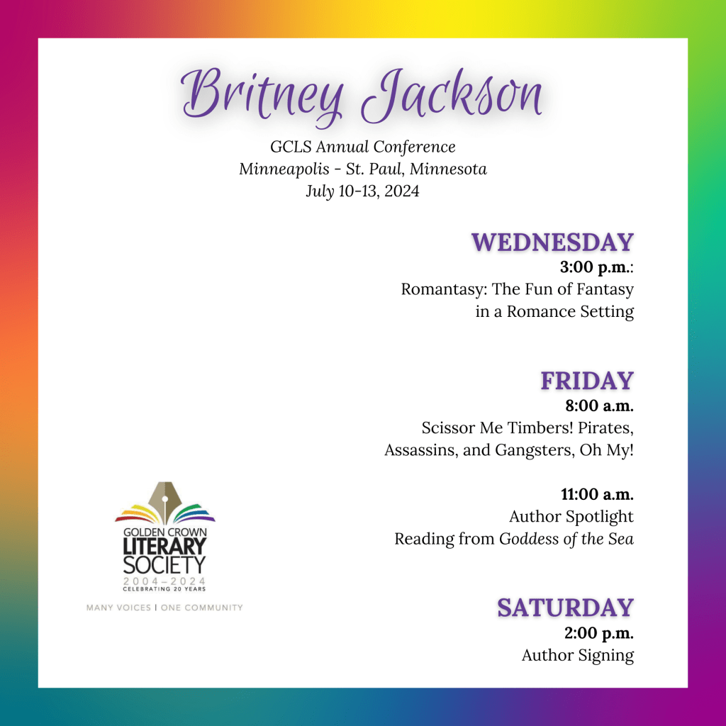 GCLS schedule on rainbow background:
Britney Jackson
GCLS Annual Conference
Minneapolis - St. Paul, Minnesota
July 10-13, 2024
WEDNESDAY
3:00 p.m.:
Romantasy: The Fun of Fantasy
in a Romance Setting
FRIDAY
8:00 a.m.
Scissor Me Timbers! Pirates, Assassins, and Gangsters, Oh My!
11:00 a.m.
Author Spotlight
Reading from Goddess of the Sea
SATURDAY
2:00 p.m.
Author Signing