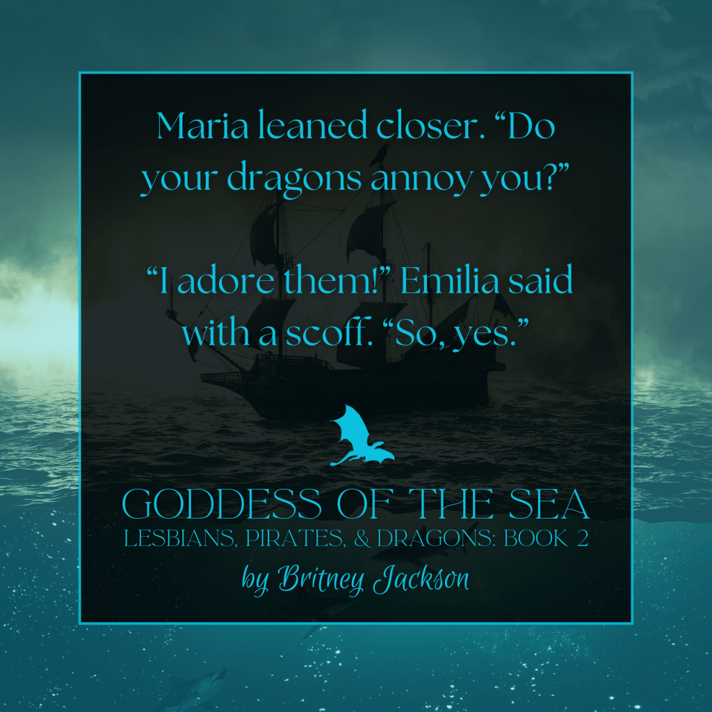 Maria leaned closer. "Do your dragons annoy you?"

"I adore them!" Emilia said with a scoff. "So, yes."

—
from GODDESS OF THE SEA, 
LESBIANS, PIRATES, & DRAGONS: BOOK 2, 
by Britney, Jackson.