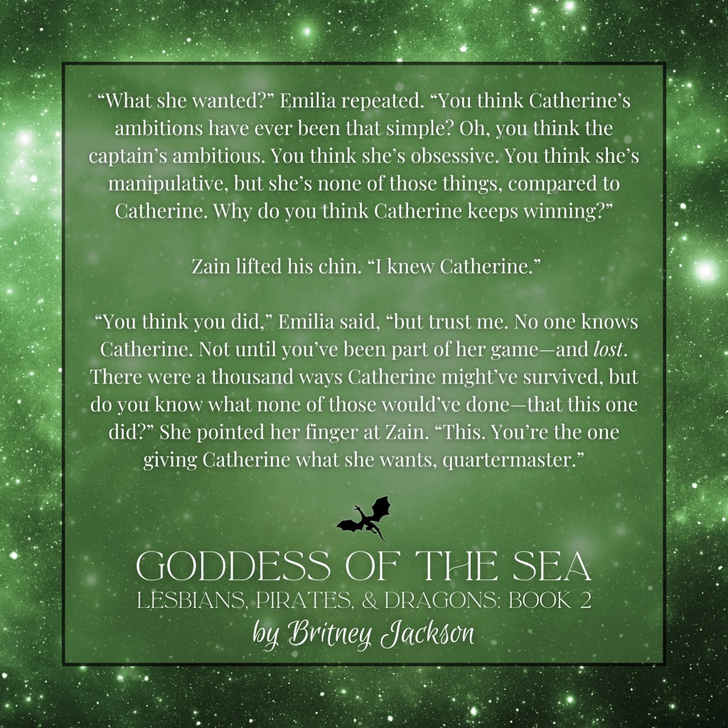 "What she wanted?" Emilia repeated. "You think Catherine's ambitions have ever been that simple? Oh, you think the captain's ambitious. You think she's obsessive. You think she's manipulative, but she's none of those things, compared to Catherine. Why do you think Catherine keeps winning?"

Zain lifted his chin. "I knew Catherine."

"You think you did," Emilia said, "but trust me. No one knows Catherine. Not until you've been part of her game—and lost. There were a thousand ways Catherine might've survived, but do you know what none of those would've done-that this one did?" She pointed her finger at Zain. "This. You're the one giving Catherine what she wants, quartermaster."

—
from GODDESS OF THE SEA,
LESBIANS, PIRATES, & DRAGONS: BOOK 2, 
by Britney Jackson.