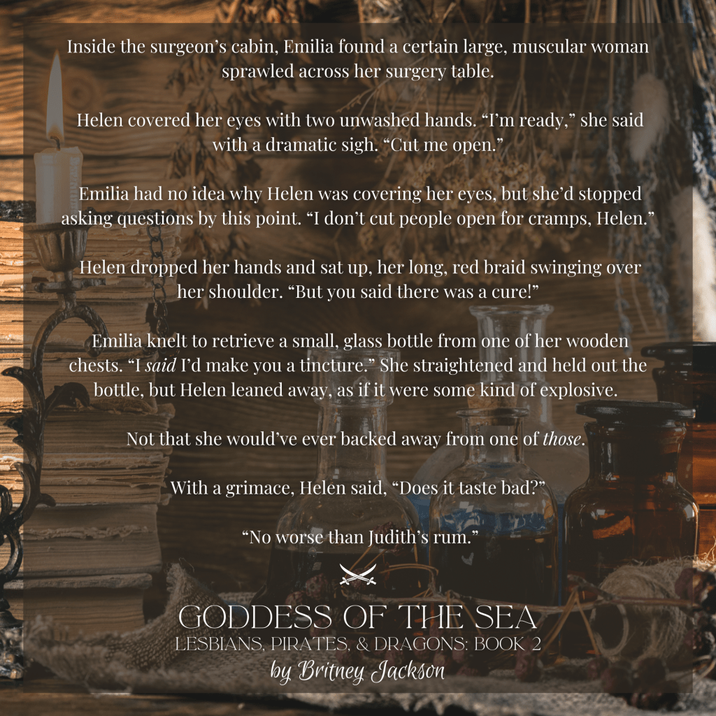 Inside the surgeon's cabin, Emilia found a certain large, muscular woman sprawled across her surgery table.

Helen covered her eyes with two unwashed hands. "I'm ready," she said with a dramatic sigh. "Cut me open."

Emilia had no idea why Helen was covering her eyes, but she'd stopped asking questions by this point. "I don't cut people open for cramps, Helen."

Helen dropped her hands and sat up, her long, red braid swinging over her shoulder. "But you said there was a cure!"

Emilia knelt to retrieve a small, glass bottle from one of her wooden chests. "I said I'd make you a tincture." She straightened and held out the bottle, but Helen leaned away, as if it were some kind of explosive.

Not that she would've ever backed away from one of those.

With a grimace, Helen said, "Does it taste bad?"

"No worse than Judith's rum."

—
from GODDESS OF THE SEA, 
LESBIANS, PIRATES, & DRAGONS: BOOK 2, 
by Britney Jackson.