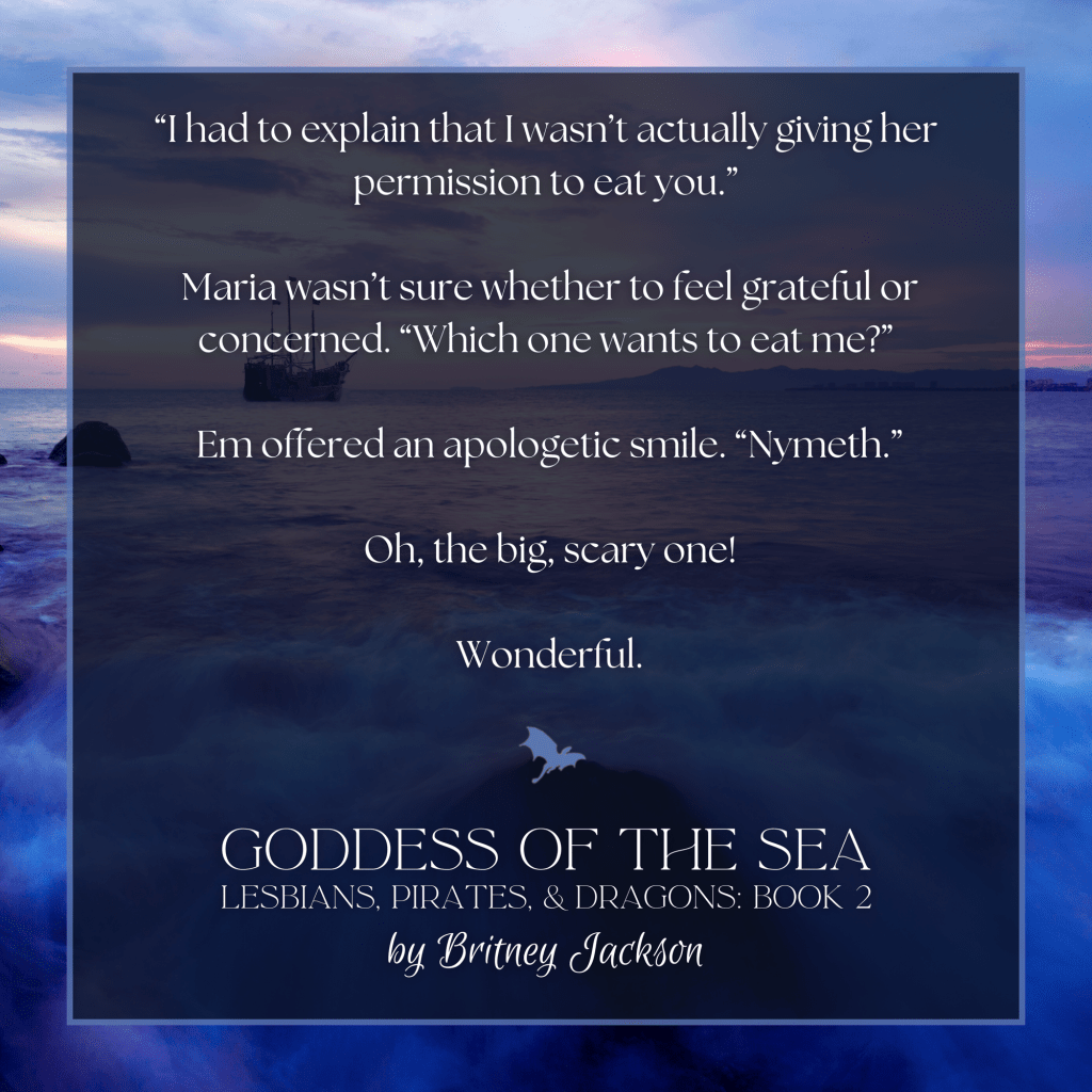 "I had to explain that I wasn't actually giving her permission to eat you."

Maria wasn't sure whether to feel grateful or concerned. "Which one wants to eat me?"

Em offered an apologetic smile. "Nymeth."

Oh, the big, scary one!

Wonderful.

—
from GODDESS OF THE SEA, 
LESBIANS, PIRATES, & DRAGONS: BOOK 2, 
by Britney Jackson.