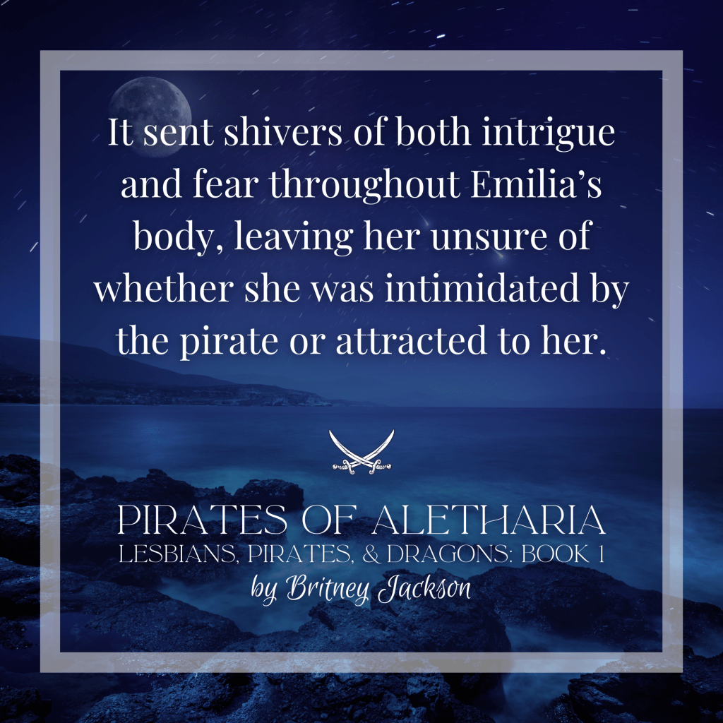 “It sent shivers of both intrigue and fear throughout Emilia's body, leaving her unsure of whether she was intimidated by the pirate or attracted to her.”

—
from PIRATES OF ALETHARIA, 
LESBIANS, PIRATES, & DRAGONS: BOOK 1, 
by Britney Jackson.