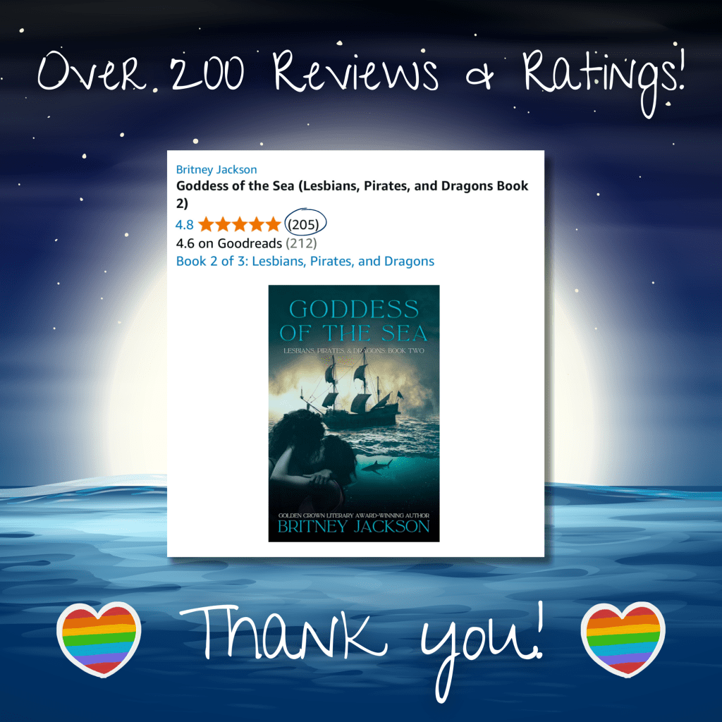 Image: Moonlit sea background with rainbow-flag hearts and a screenshot of Goddess of the Sea (Lesbians, Pirates, & Dragons: Book 2) by Britney Jackson on Amazon with 202 reviews and five stars.

Text: “Over two hundred reviews and ratings! Thank you!”