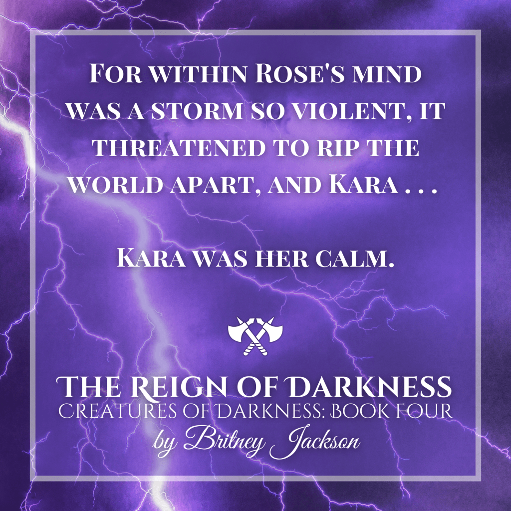 For within Roseโs mind was a storm so violent, it threatened to rip the world apart, and Karaโฆ
Kara was her calm.
โ
from THE REIGN OF DARKNESS,
CREATURES OF DARKNESS: BOOK FOUR,
by Britney Jackson.