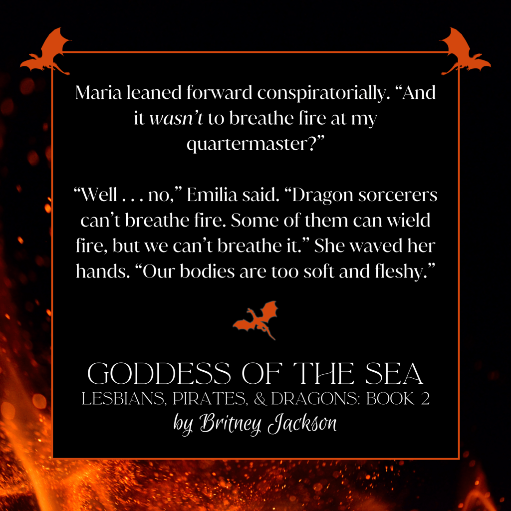 Maria leaned forward conspiratorially. "And it wasn't to breathe fire at my quartermaster?"

"Well... no," Emilia said. "Dragon sorcerers can't breathe fire. Some of them can wield fire, but we can't breathe it." She waved her hands. "Our bodies are too soft and fleshy."

—
from GODDESS OF THE SEA, 
LESBIANS, PIRATES, & DRAGONS: BOOK 2,
by Britney Jackson.