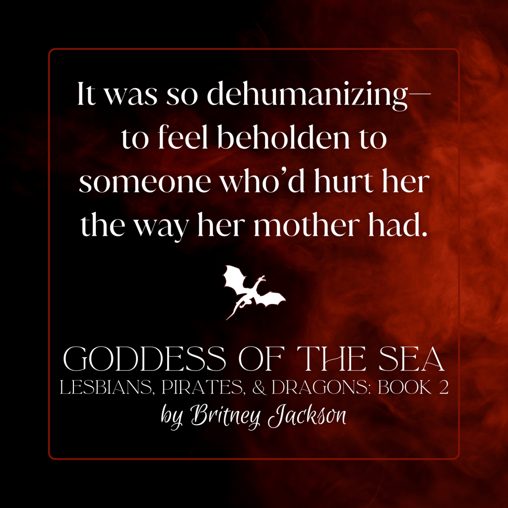 It was so dehumanizing— to feel beholden to someone who'd hurt her the way her mother had.

—
from GODDESS OF THE SEA, 
LESBIANS, PIRATES, & DRAGONS: BOOK 2, 
by Britney Jackson.