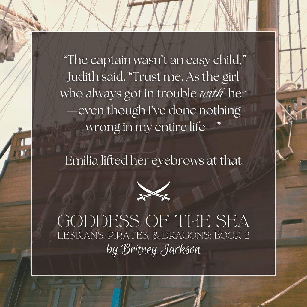 "The captain wasn't an easy child," Judith said. "Trust me. As the girl who always got in trouble with her—even though I've done nothing wrong in my entire life—"

Emilia lifted her eyebrows at that.

—
from GODDESS OF THE SEA,
LESBIANS, PIRATES, & DRAGONS: BOOK 2,
by Britney Jackson.