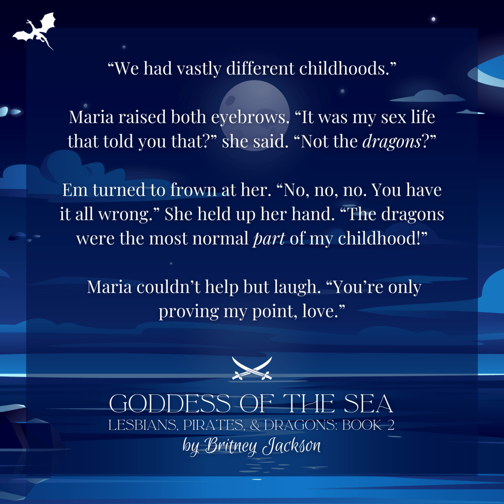 "We had vastly different childhoods."

Maria raised both eyebrows. "It was my sex life that told you that?" she said. "Not the dragons?"

Em turned to frown at her. "No, no, no. You have it all wrong." She held up her hand. "The dragons were the most normal part of my childhood!"

Maria couldn't help but laugh. "You're only proving my point, love."

—
from GODDESS OF THE SEA,
LESBIANS, PIRATES, & DRAGONS: BOOK 2,
by Britney Jackson.