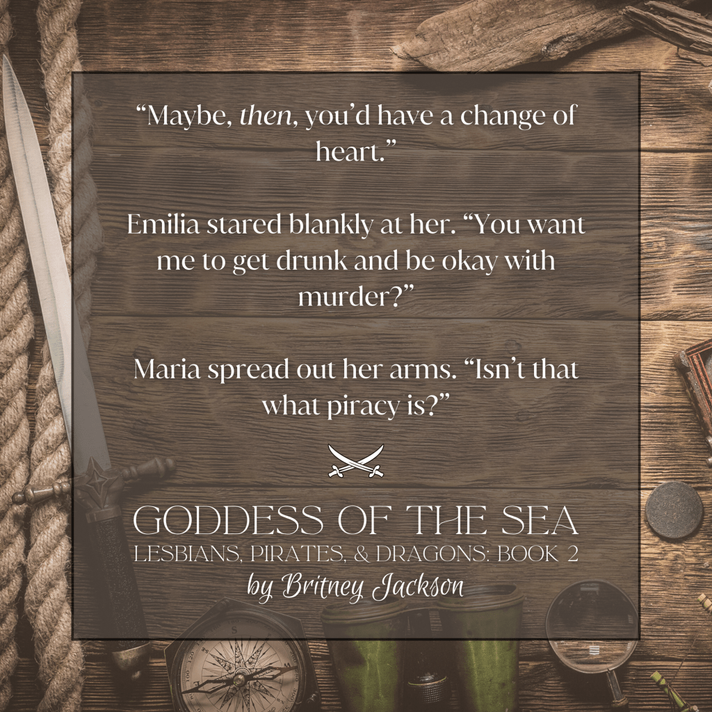 "Maybe, then, you'd have a change of heart."
Emilia stared blankly at her. "You want me to get drunk and be okay with murder?"
Maria spread out her arms. "Isn't that what piracy is?"
โ
from GODDESS OF THE SEA,
LESBIANS, PIRATES, & DRAGONS: BOOK 2,
by Britney Jackson.