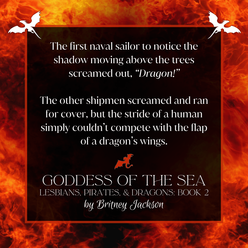 The first naval sailor to notice the shadow moving above the trees screamed out, "Dragon!"

The other shipmen screamed and ran for cover, but the stride of a human simply couldn't compete with the flap of a dragon's wings.

—
from GODDESS OF THE SEA, 
LESBIANS, PIRATES, & DRAGONS: BOOK 2, 
by Britney Jackson.