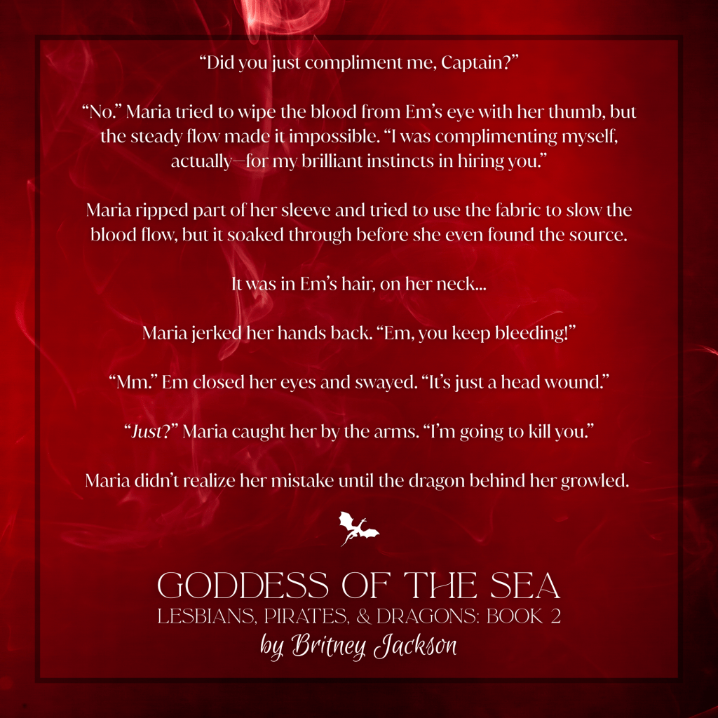 "Did you just compliment me, Captain?"

"No." Maria tried to wipe the blood from Em's eye with her thumb, but the steady flow made it impossible. "I was complimenting myself, actually—for my brilliant instincts in hiring you."

Maria ripped part of her sleeve and tried to use the fabric to slow the blood flow, but it soaked through before she even found the source.

It was in Em's hair, on her neck...

Maria jerked her hands back. "Em, you keep bleeding!"

"Mm." Em closed her eyes and swayed. "It's just a head wound."

"Just?" Maria caught her by the arms. "I'm going to kill you."

Maria didn't realize her mistake until the dragon behind her growled.

—
from GODDESS OF THE SEA, 
LESBIANS, PIRATES, & DRAGONS: BOOK 2, 
by Britney Jackson.
