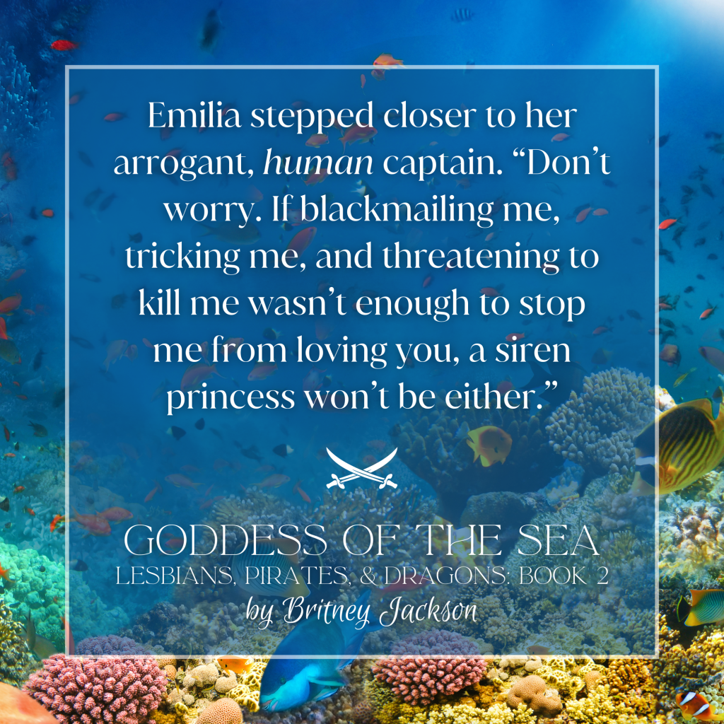 Emilia stepped closer to her arrogant, *human* captain. "Don't worry. If blackmailing me, tricking me, and threatening to kill me wasn't enough to stop me from loving you, a siren princess won't be either."

—
from GODDESS OF THE SEA, 
LESBIANS, PIRATES, & DRAGONS: BOOK 2,
by Britney Jackson.