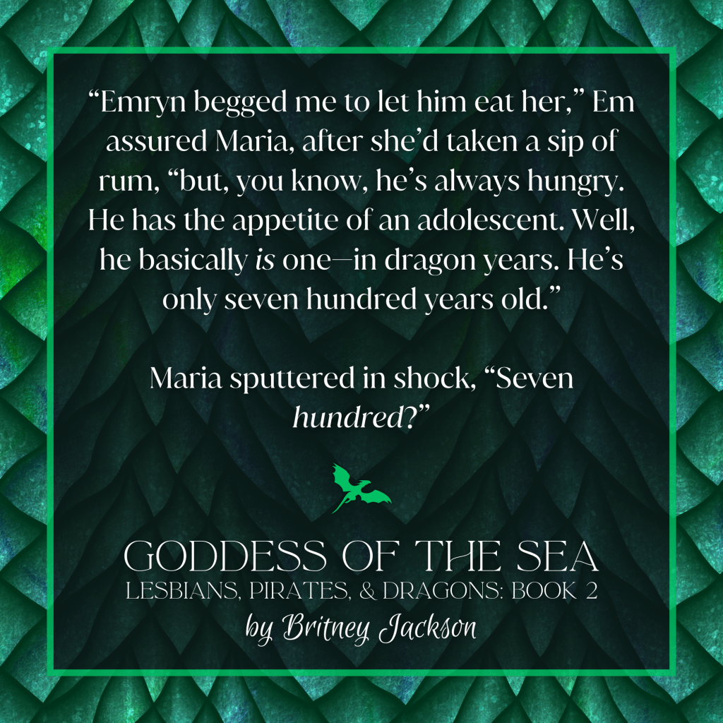 Excerpt on green dragon-scale background:

“Emryn begged me to let him eat her,” Em assured Maria, after she'd taken a sip of rum, “but, you know, he's always hungry. He has the appetite of an adolescent. Well, he basically *is* one—in dragon years. He's only seven hundred years old.”

Maria sputtered in shock, “Seven *hundred?*”

—
from GODDESS OF THE SEA, 
LESBIANS, PIRATES, & DRAGONS: BOOK 2, 
by Britney Jackson.