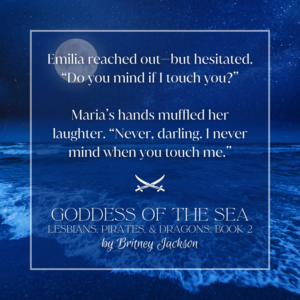 Background: The sea at night.

Snippet: 

Emilia reached out—but hesitated.
"Do you mind if I touch you?"

Maria's hands muffled her laughter. "Never, darling. I never mind when you touch me."

—
from GODDESS OF THE SEA, 
LESBIANS, PIRATES, & DRAGONS: BOOK 2, 
by Britney Jackson.