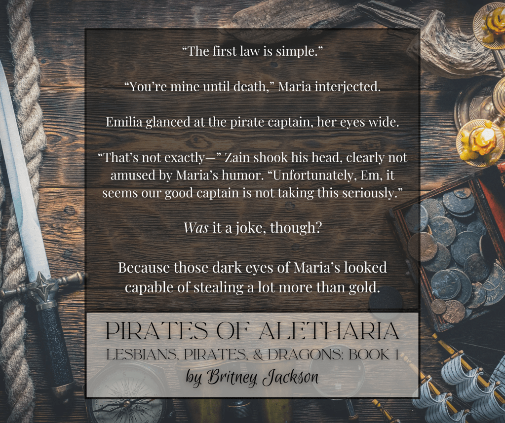 "The first law is simple."

"You're mine until death," Maria interjected.

Emilia glanced at the pirate captain, her eyes wide.

"That's not exactly—" Zain shook his head, clearly not amused by Maria's humor. "Unfortunately, Em, it seems our good captain is not taking this seriously."

Was it a joke, though?

Because those dark eyes of Maria's looked capable of stealing a lot more than gold.

—
from PIRATES OF ALETHARIA, 
LESBIANS, PIRATES, & DRAGONS: BOOK 1, 
by Britney Jackson.