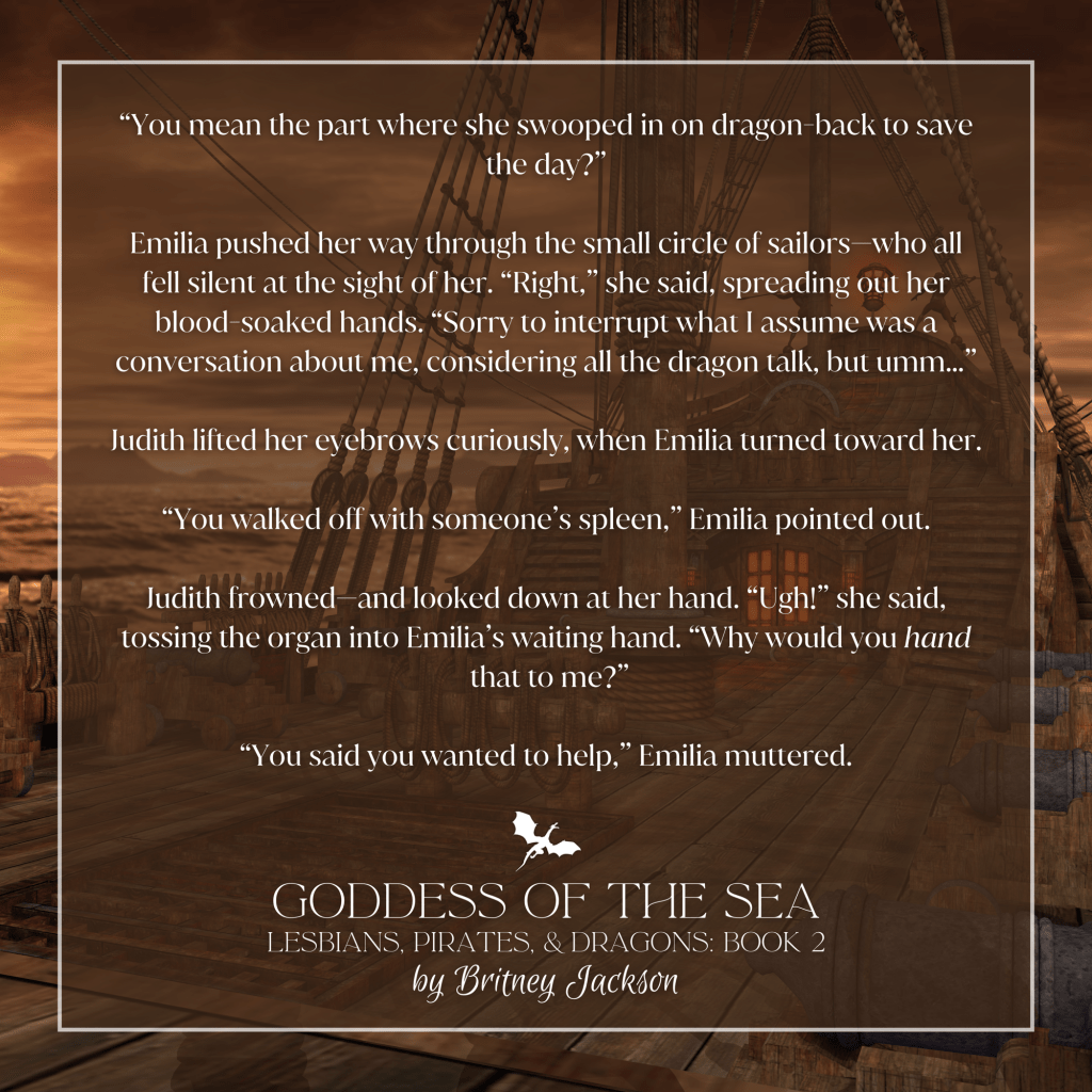 Excerpt on pirate ship background:

“You mean the part where she swooped in on dragon-back to save the day?”

Emilia pushed her way through the small circle of sailors—who all fell silent at the sight of her. "Right," she said, spreading out her blood-soaked hands. “Sorry to interrupt what I assume was a conversation about me, considering all the dragon talk, but umm...”

Judith lifted her eyebrows curiously, when Emilia turned toward her.

“You walked off with someone's spleen,” Emilia pointed out.

Judith frowned—and looked down at her hand. “Ugh!” she said, tossing the organ into Emilia's waiting hand. “Why would you hand that to me?”

“You said you wanted to help,” Emilia muttered.

—
from GODDESS OF THE SEA, 
LESBIANS, PIRATES, & DRAGONS: BOOK 2, 
by Britney Jackson.