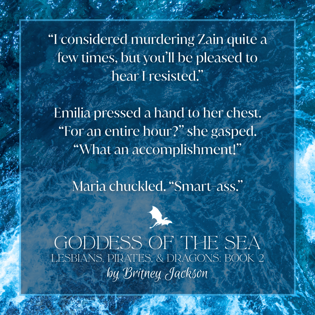Excerpt on a blue sea background with a dragon separating the text:
โI considered murdering Zain quite a few times, but youโll be pleased to hear I resisted.โ
Emilia pressed a hand to her chest. โFor an entire hour?โ she gasped. โWhat an accomplishment!โ
Maria chuckled. โSmart-a**.โ
โ
from GODDESS OF THE SEA,
LESBIANS, PIRATES, & DRAGONS: BOOK 2,
by Britney Jackson.