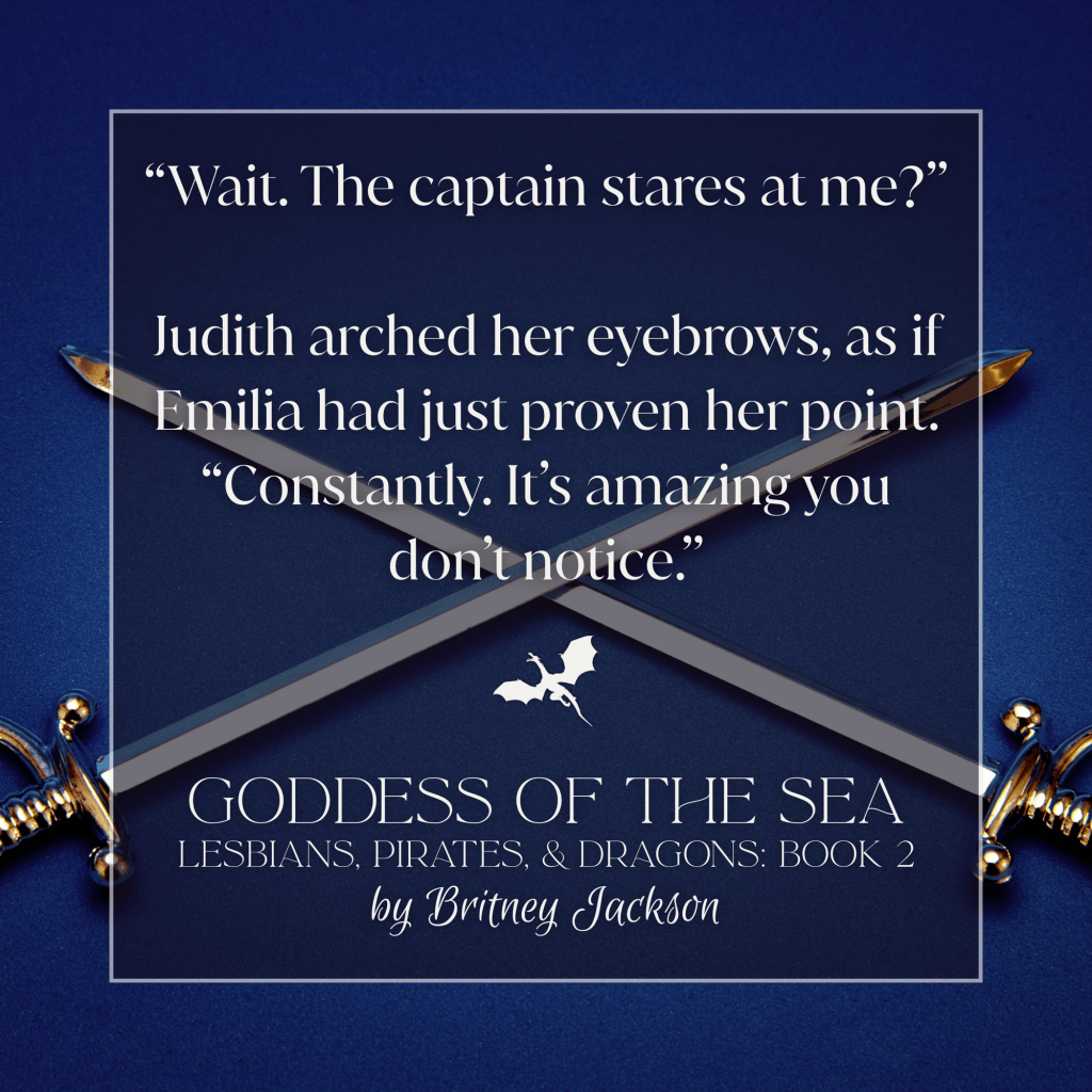 Snippet on blue background with two swords crossed and a dragon separating the text:
โWait. The captain stares at me?โ
Judith arched her eyebrows, as if Emilia had just proven her point. โConstantly. It's amazing you don't notice.โ
โ
from GODDESS OF THE SEA,
LESBIANS, PIRATES, & DRAGONS: BOOK 2,
by Britney Jackson.