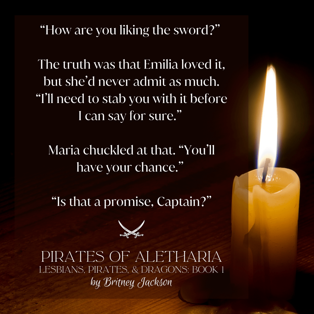 Excerpt on candlelit background:
โHow are you liking the sword?โ
The truth was that Emilia loved it, but sheโd never admit as much.
โI'll need to stab you with it before I can say for sure.โ
Maria chuckled at that. โYou'll have your chance.โ
โIs that a promise, Captain?โ
โ
from PIRATES OF ALETHARIA,
LESBIANS, PIRATES, & DRAGONS: BOOK 1,
by Britney Jackson.