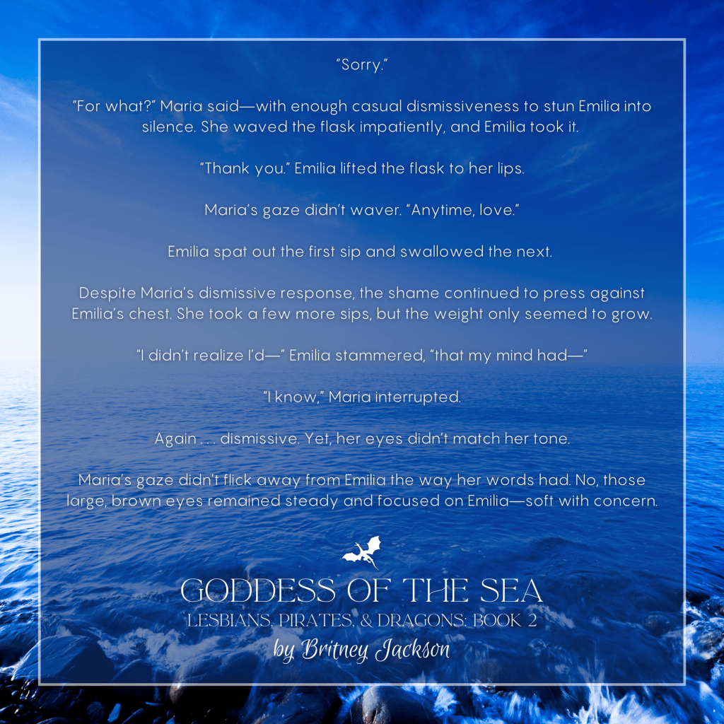Excerpt on light-blue sea background with a dragon separating the text:
โSorry.โ
โFor what?โ Maria saidโwith enough casual dismissiveness to stun Emilia into silence. She waved the flask impatiently, and Emilia took it.
โThank you.โ Emilia lifted the flask to her lips.
Maria's gaze didn't waver. โAnytime, love.โ
Emilia spat out the first sip and swallowed the next.
Despite Mariaโs dismissive response, the shame continued to press against Emilia's chest. She took a few more sips, but the weight only seemed to grow.
โI didnโt realize lโdโโ Emilia stammered, โthat my mind hadโโ
โI know,โ Maria interrupted.
Again . . . dismissive. Yet, her eyes didn't match her tone.
Mariaโs gaze didnโt flick away from Emilia the way her words had. No, those large, brown eyes remained steady and focused on Emiliaโsoft with concern.
โ
from GODDESS OF THE SEA,
LESBIANS, PIRATES, & DRAGONS: BOOK 2,
by Britney Jackson.