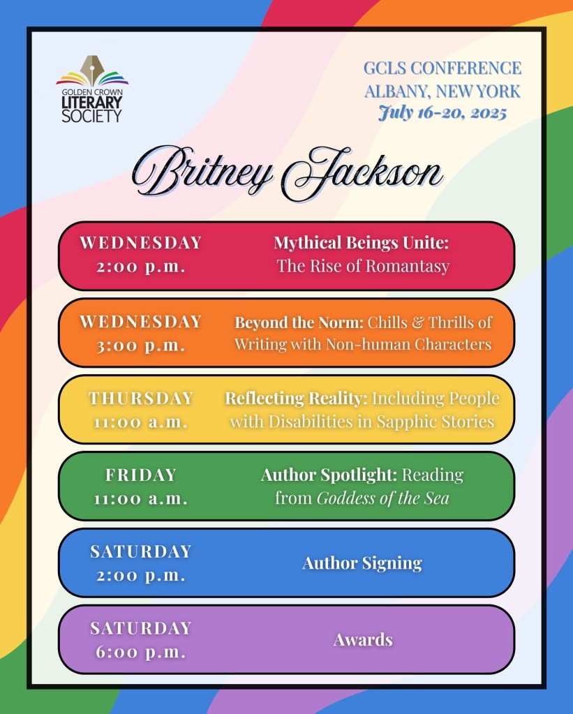 Image: Rainbow flag background with GCLS logo and rainbow-colored schedule.
Text:
GCLS Conference,
Albany, New York.
July 16-20, 2025.
Britney Jackson:
WEDNESDAY, 2:00 p.m. - Mythical Beings Unite: The Rise of Romantasy.
WEDNESDAY, 3:00 p.m. - Beyond the Norm: Chills & Thrills of Writing Romance with Non-human Characters.
THURSDAY, 11:00 a.m. - Reflecting Reality: The Importance of Including People with Disabilities in Sapphic Stories.
FRIDAY, 11:00 a.m. - Author Spotlight: Reading from Goddess of the Sea.
SATURDAY, 2:00 p.m. - Author Signing.
SATURDAY, 6:00 p.m. - Awards.