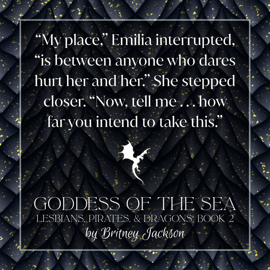 Excerpt on black dragon-scale background with a dragon in flight separating the text:
โMy place,โ Emilia interrupted, โis between anyone who dares hurt her and her.โ She stepped closer. โNow, tell me . . . how far you intend to take this.โ
โ
from GODDESS OF THE SEA,
LESBIANS, PIRATES, & DRAGONS: BOOK 2,
by Britney Jackson.