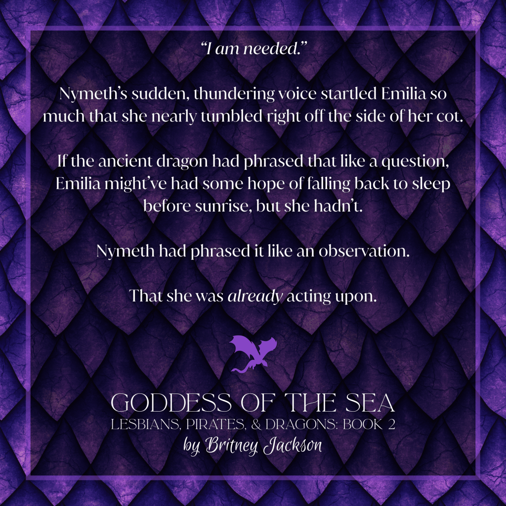 Excerpt on purple dragon scale background with a purple dragon separating the text:
“I am needed.”
Nymeth’s sudden, thundering voice startled Emilia so much that she nearly tumbled right off the side of her cot.
If the ancient dragon had phrased that like a question, Emilia might’ve had some hope of falling back to sleep before sunrise, but she hadn't.
Nymeth had phrased it like an observation.
That she was *already* acting upon.
—
from GODDESS OF THE SEA,
LESBIANS, PIRATES, & DRAGONS: BOOK 2,
by Britney Jackson.