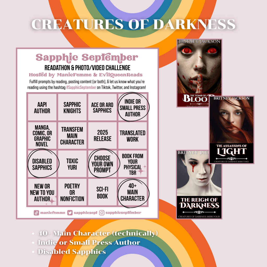 Image: Sapphic September bingo card on rainbow background with the covers of The Tomb of Blood (Creatures of Darkness: Book 2), The Assassins of Light (Creatures of Darkness: Book 3), and The Reign of Darkness (Creatures of Darkness: Book 4) by Britney Jackson.
Text: Creatures of Darkness.
โข 40+ Main Character (technically)
โข Indie or Small Press Author
โข Disabled Sapphics