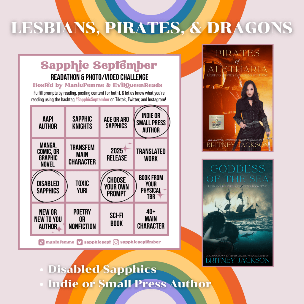 Image: Sapphic September bingo card on rainbow background with the covers of Pirates of Aletharia (Lesbians, Pirates, & Dragons: Book 1) and Goddess of the Sea (Lesbians, Pirates, & Dragons: Book 2) by Britney Jackson.
Text: Lesbians, Pirates, & Dragons.
โข Disabled Sapphics
โข Indie or Small Press Author