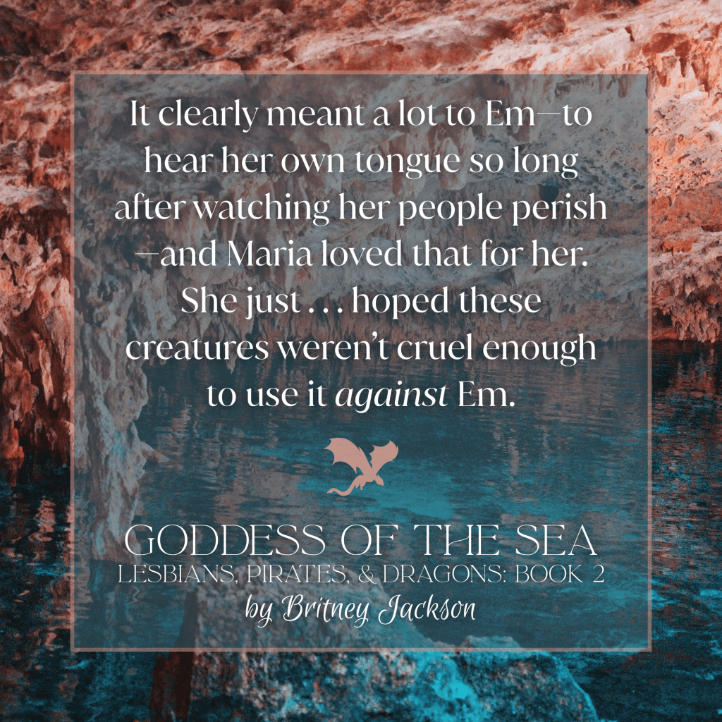 Excerpt on colorful cave background with a dragon separating the text:
It clearly meant a lot to Emโto hear her own tongue so long after watching her people perishโand Maria loved that for her.
She just . . . hoped these creatures weren't cruel enough to use it against Em.
โ
from GODDESS OF THE SEA,
LESBIANS, PIRATES, & DRAGONS: BOOK 2,
by Britney Jackson.