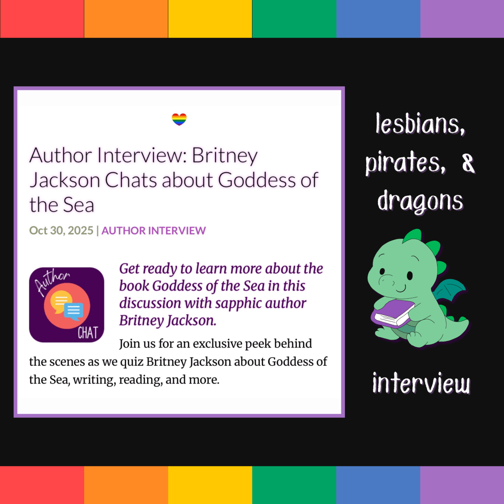 Image: Screenshot of I Heart SapphFic interview with sapphic author, Britney Jackson, about Goddess of the Sea (Lesbians, Pirates, & Dragons: Book 2) on rainbow flag background with a cute, green dragon holding a purple book.
Text: Lesbians, Pirates, and Dragons interview.