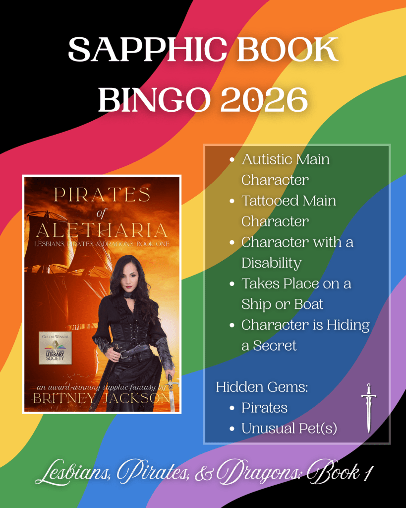 Image: Cover of Pirates of Aletharia (Lesbians, Pirates, & Dragons: Book 1) by Britney Jackson on rainbow flag background with a sword beside the text.

Text:

SAPPHIC BOOK BINGO:

Pirates of Aletharia (Lesbians, Pirates, & Dragons: Book 1):

• Autistic Main Character
• Tattooed Main Character
• Character with a Disability
• Takes Place on a Ship or Boat
• Character is Hiding a Secret
Hidden Gems:
• Pirates
• Unusual Pet(s)