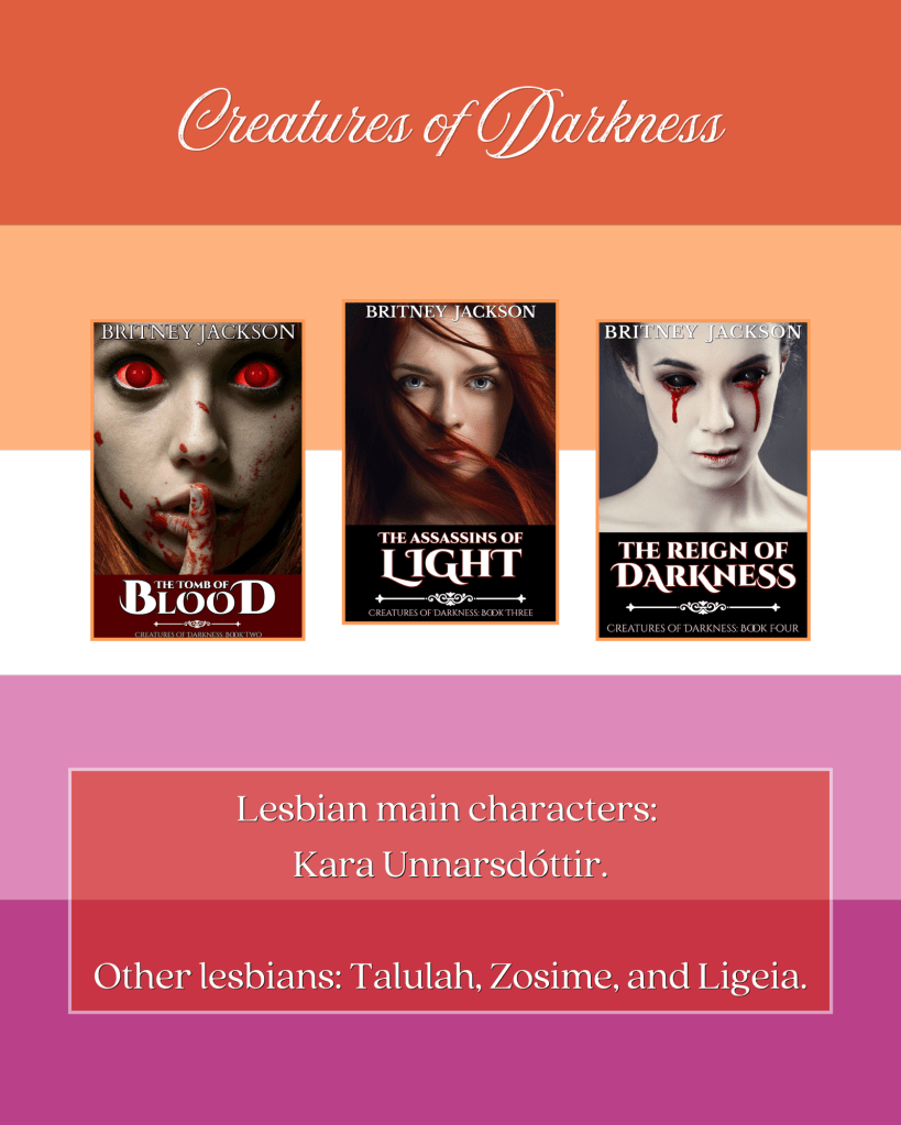 Image: Lesbian flag background with the covers of The Tomb of Blood (Creatures of Darkness: Book 2), The Assassins of Light (Creatures of Darkness: Book 3), and The Reign of Darkness (Creatures of Darkness: Book 4) by Britney Jackson.

Text: Creatures of Darkness.
Lesbian main characters:
Kara Unnarsdóttir.
Other lesbians: Talulah, Zosime, and Ligeia.