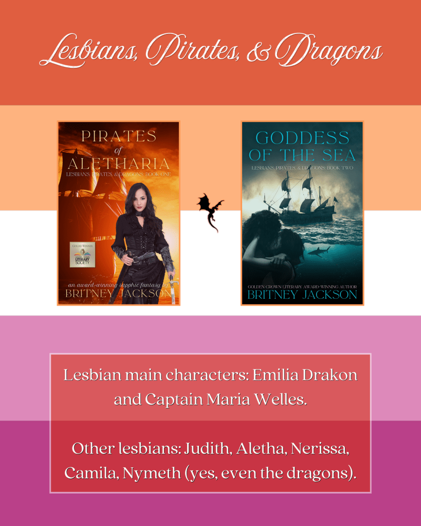 Image: Lesbian flag background with the covers of Pirates of Aletharia (Lesbians, Pirates, & Dragons: Book 1) and Goddess of the Sea (Lesbians, Pirates, & Dragons: Book 2) by Britney Jackson, with a black dragon.

Text: Lesbians, Pirates, & Dragons.
Lesbian main characters: Emilia Drakon and Captain Maria Welles.
Other lesbians: Judith, Aletha, Nerissa, Camila, Nymeth (yes, even the dragons).