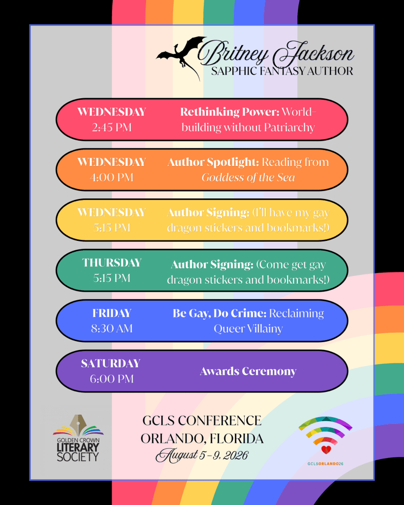 Image: Black background with rainbows, GCLS and conference logos, and a black dragon.
Text:
Britney Jackson, Sapphic Fantasy Author.
Wednesday 2:45 PM: Rethinking Power: World-building without Patriarchy.
Wednesday 4:00 PM: Author Spotlight: Reading from Goddess of the Sea.
Wednesday 5:15 PM: Author Signing: (I’ll have my gay dragon stickers and bookmarks!)
Thursday 5:15 PM: Author Signing: (Come get gay dragon stickers and bookmarks!)
Friday 8:30 AM: Be Gay, Do Crime: Reclaiming Queer Villainy
Saturday 6:00 PM: Awards Ceremony.
—
GCLS CONFERENCE,
ORLANDO, FLORIDA.
August 5-9, 2026.