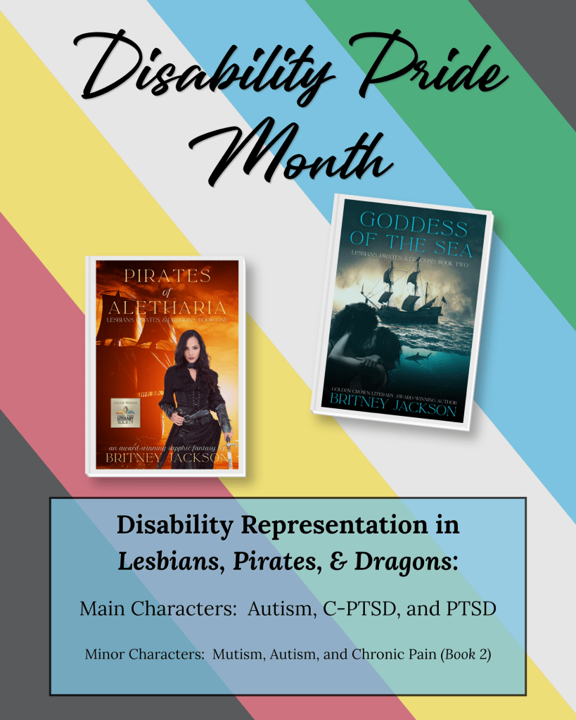 The covers of Pirates of Aletharia (Lesbians, Pirates, & Dragons: Book 1) and Goddess of the Sea (Lesbians, Pirates, & Dragons: Book 2) by Britney Jackson on the disability pride flag.

Text: Disability Pride Month.
Disability Representation in Lesbians, Pirates, & Dragons:
Main Characters: Autism, C-PTSD, and PTSD.
Minor Characters: Mutism, Autism, and Chronic Pain (Book 2).